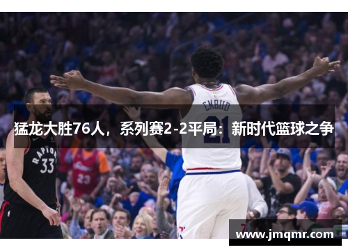 猛龙大胜76人，系列赛2-2平局：新时代篮球之争